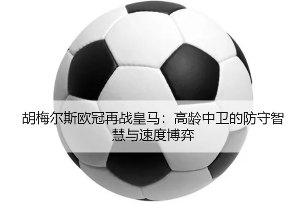 胡梅尔斯欧冠再战皇马：高龄中卫的防守智慧与速度博弈