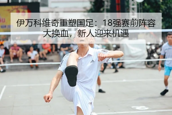 伊万科维奇重塑国足：18强赛前阵容大换血，新人迎来机遇