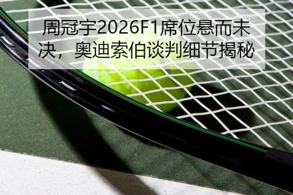 周冠宇2026F1席位悬而未决，奥迪索伯谈判细节揭秘