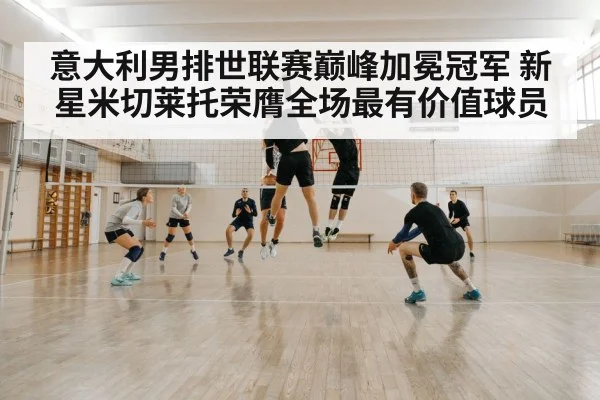 意大利男排世联赛巅峰加冕冠军 新星米切莱托荣膺全场最有价值球员